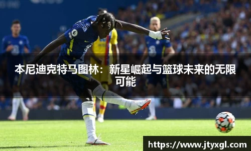 本尼迪克特马图林：新星崛起与篮球未来的无限可能